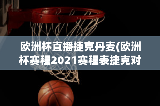 欧洲杯直播捷克丹麦(欧洲杯赛程2021赛程表捷克对丹麦)