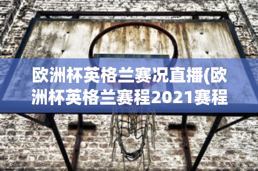 欧洲杯英格兰赛况直播(欧洲杯英格兰赛程2021赛程表)