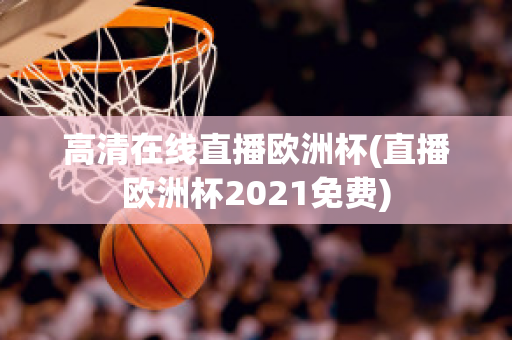 高清在线直播欧洲杯(直播欧洲杯2021免费)