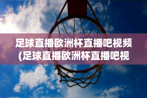 足球直播欧洲杯直播吧视频(足球直播欧洲杯直播吧视频在线观看)