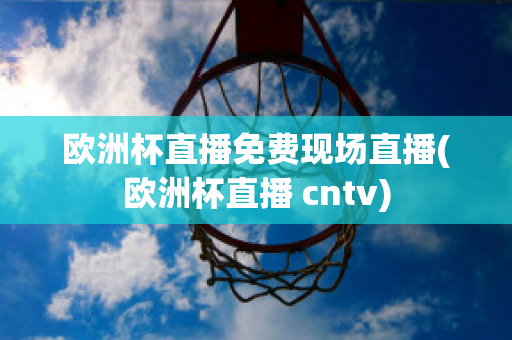 欧洲杯直播免费现场直播(欧洲杯直播 cntv)