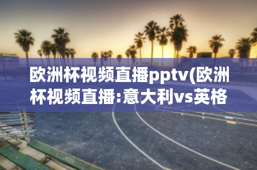 欧洲杯视频直播pptv(欧洲杯视频直播:意大利vs英格兰)