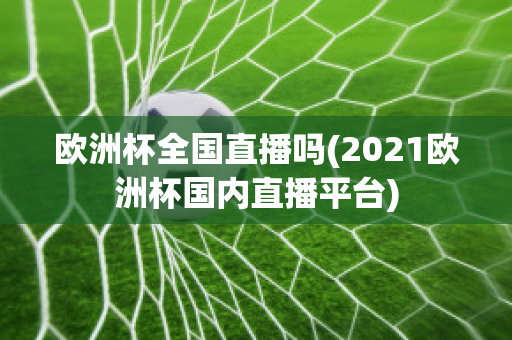 欧洲杯全国直播吗(2021欧洲杯国内直播平台)