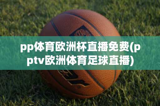 pp体育欧洲杯直播免费(pptv欧洲体育足球直播)