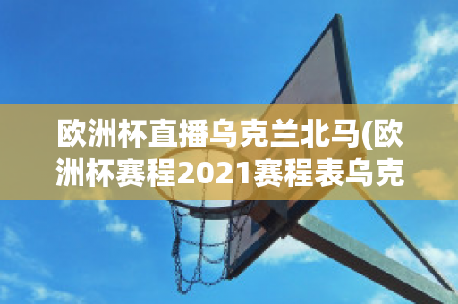 欧洲杯直播乌克兰北马(欧洲杯赛程2021赛程表乌克兰对北马其顿)