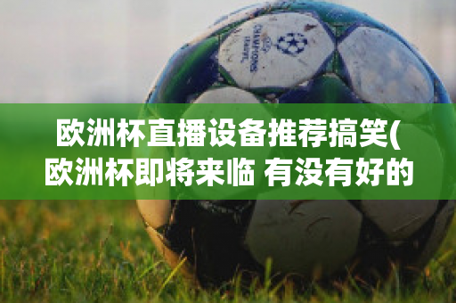 欧洲杯直播设备推荐搞笑(欧洲杯即将来临 有没有好的直播软件呢?)