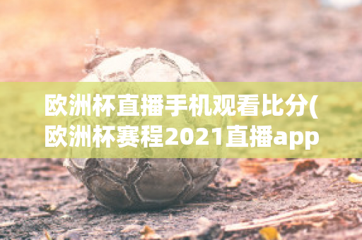 欧洲杯直播手机观看比分(欧洲杯赛程2021直播app)