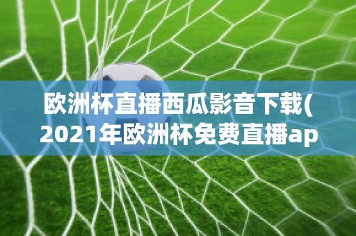 欧洲杯直播西瓜影音下载(2021年欧洲杯免费直播app)