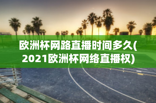 欧洲杯网路直播时间多久(2021欧洲杯网络直播权)