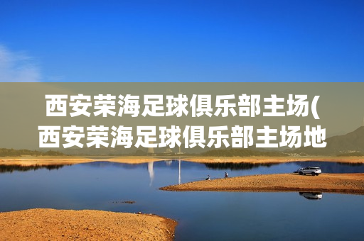 西安荣海足球俱乐部主场(西安荣海足球俱乐部主场地址)