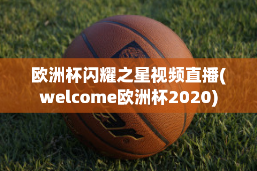 欧洲杯闪耀之星视频直播(welcome欧洲杯2020)