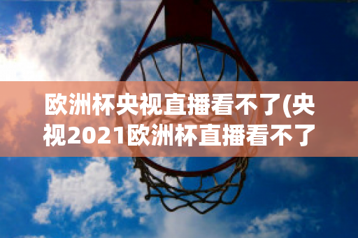 欧洲杯央视直播看不了(央视2021欧洲杯直播看不了)