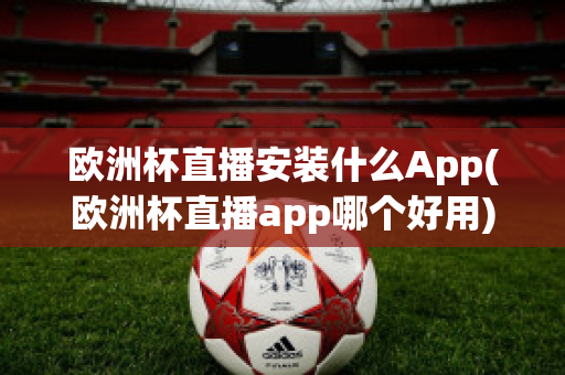 欧洲杯直播安装什么App(欧洲杯直播app哪个好用)