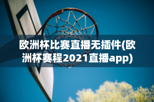 欧洲杯比赛直播无插件(欧洲杯赛程2021直播app)