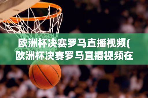 欧洲杯决赛罗马直播视频(欧洲杯决赛罗马直播视频在线观看)