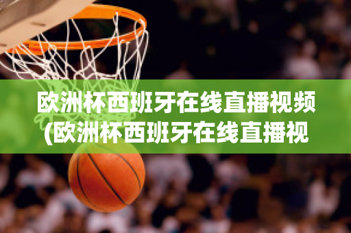 欧洲杯西班牙在线直播视频(欧洲杯西班牙在线直播视频观看)