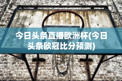 今日头条直播欧洲杯(今日头条欧冠比分预测)