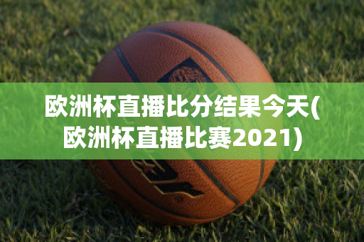 欧洲杯直播比分结果今天(欧洲杯直播比赛2021)