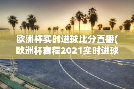 欧洲杯实时进球比分直播(欧洲杯赛程2021实时进球数)