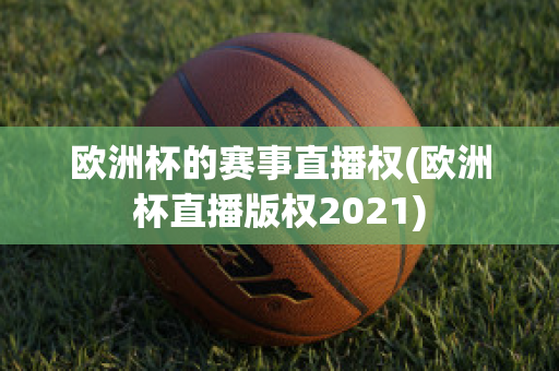 欧洲杯的赛事直播权(欧洲杯直播版权2021)