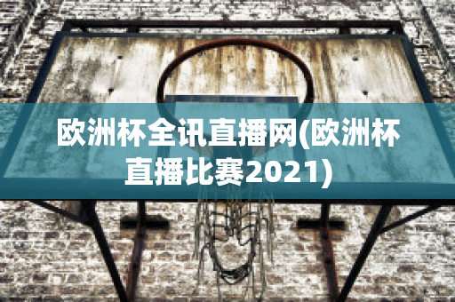 欧洲杯全讯直播网(欧洲杯直播比赛2021)