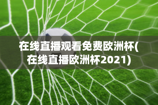 在线直播观看免费欧洲杯(在线直播欧洲杯2021)