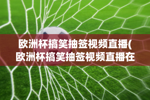 欧洲杯搞笑抽签视频直播(欧洲杯搞笑抽签视频直播在线观看)