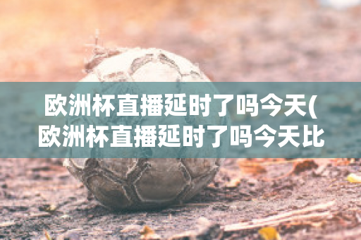 欧洲杯直播延时了吗今天(欧洲杯直播延时了吗今天比赛)