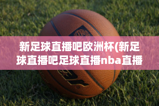 新足球直播吧欧洲杯(新足球直播吧足球直播nba直播最流畅的直播吧)