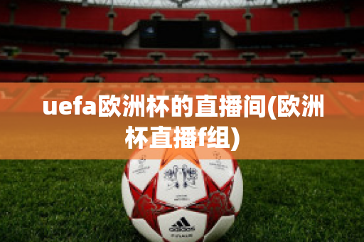 uefa欧洲杯的直播间(欧洲杯直播f组)