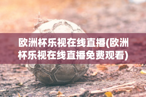 欧洲杯乐视在线直播(欧洲杯乐视在线直播免费观看)