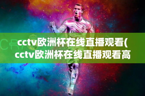 cctv欧洲杯在线直播观看(cctv欧洲杯在线直播观看高清)