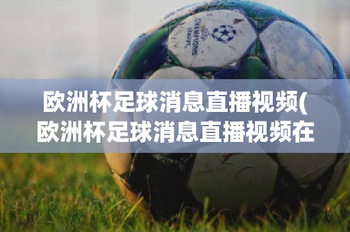 欧洲杯足球消息直播视频(欧洲杯足球消息直播视频在线观看)