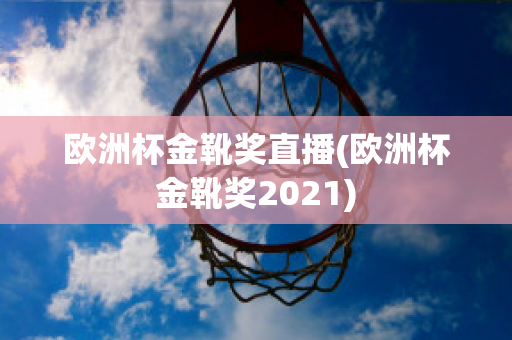 欧洲杯金靴奖直播(欧洲杯金靴奖2021)