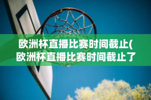 欧洲杯直播比赛时间截止(欧洲杯直播比赛时间截止了吗)