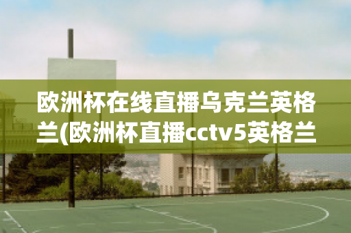 欧洲杯在线直播乌克兰英格兰(欧洲杯直播cctv5英格兰)