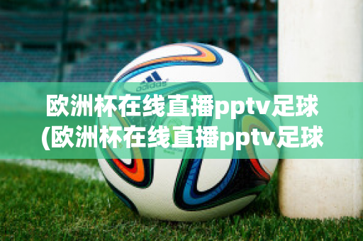 欧洲杯在线直播pptv足球(欧洲杯在线直播pptv足球)