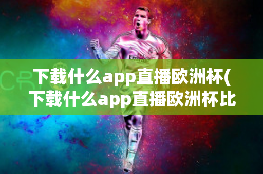 下载什么app直播欧洲杯(下载什么app直播欧洲杯比较好)