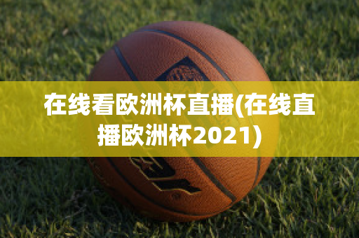 在线看欧洲杯直播(在线直播欧洲杯2021)