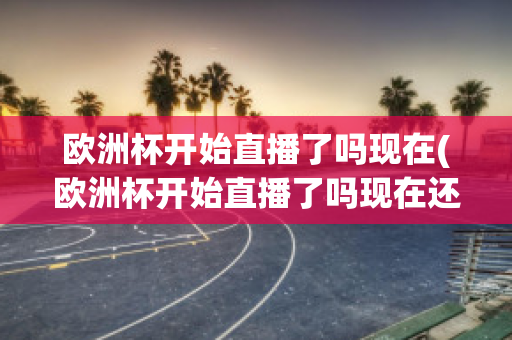 欧洲杯开始直播了吗现在(欧洲杯开始直播了吗现在还有吗)