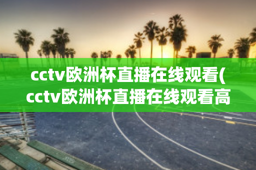 cctv欧洲杯直播在线观看(cctv欧洲杯直播在线观看高清)