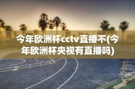 今年欧洲杯cctv直播不(今年欧洲杯央视有直播吗)