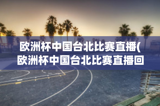 欧洲杯中国台北比赛直播(欧洲杯中国台北比赛直播回放)