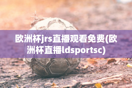 欧洲杯jrs直播观看免费(欧洲杯直播ldsportsc)