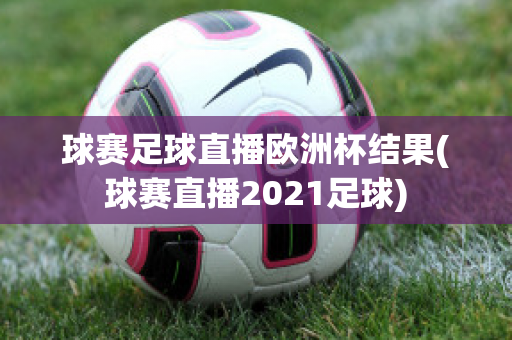 球赛足球直播欧洲杯结果(球赛直播2021足球)