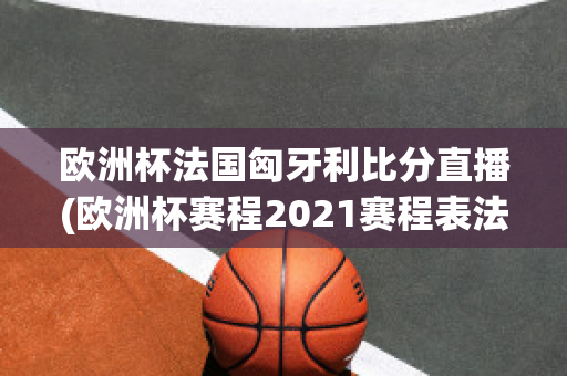 欧洲杯法国匈牙利比分直播(欧洲杯赛程2021赛程表法国对匈牙利)