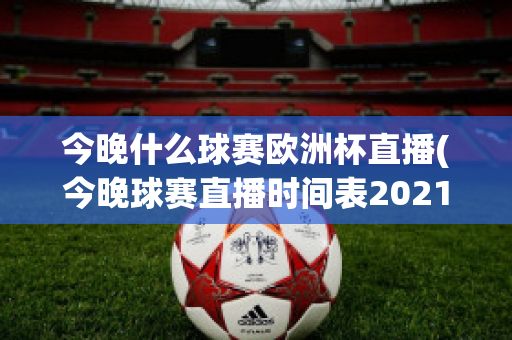 今晚什么球赛欧洲杯直播(今晚球赛直播时间表2021欧洲杯)