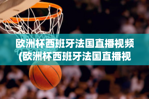 欧洲杯西班牙法国直播视频(欧洲杯西班牙法国直播视频在线观看)