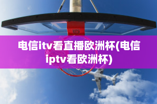 电信itv看直播欧洲杯(电信iptv看欧洲杯)