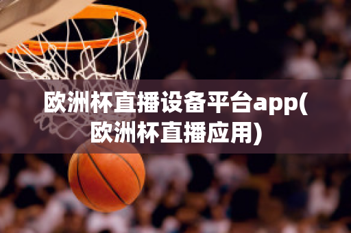 欧洲杯直播设备平台app(欧洲杯直播应用)